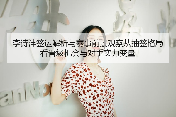 李诗沣签运解析与赛事前景观察从抽签格局看晋级机会与对手实力变量